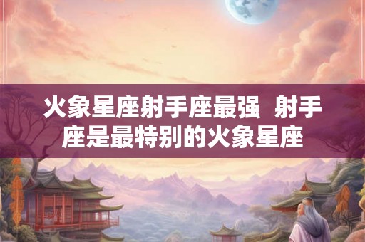 火象星座射手座最强 射手座是最特别的火象星座 火象星座射手座最强 射手座是最特别的火象星座