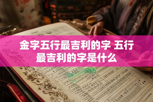 金字五行最吉利的字 五行最吉利的字是什么 金字五行最吉利的字 五行最吉利的字是什么