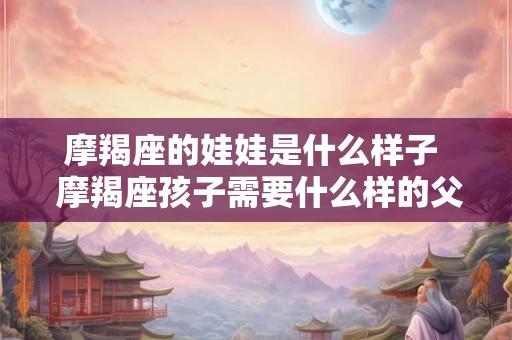 摩羯座的娃娃是什么样子 摩羯座孩子需要什么样的父母 摩羯座的娃娃是什么样子 摩羯座孩子需要什么样的父母