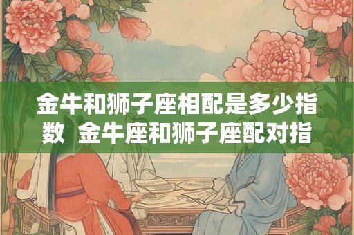 金牛和狮子座相配是多少指数  金牛座和狮子座配对指数是多少