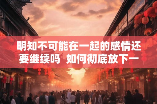 明知不可能在一起的感情还要继续吗 如何彻底放下一段感情 明知不可能在一起的感情还要继续吗 如何彻底放下一段感情