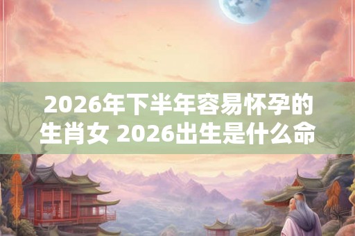 2026年下半年容易怀孕的生肖女 2026出生是什么命