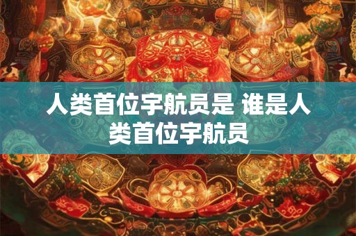 人类首位宇航员是 谁是人类首位宇航员