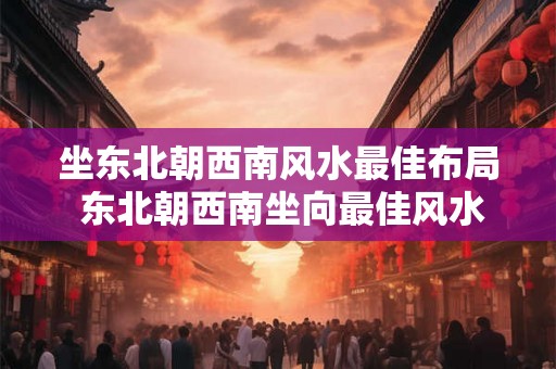 坐东北朝西南风水最佳布局 东北朝西南坐向最佳风水布局