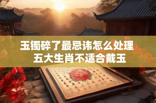 玉镯碎了最忌讳怎么处理  五大生肖不适合戴玉