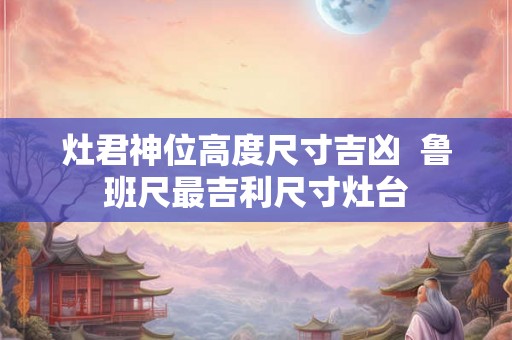 灶君神位高度尺寸吉凶  鲁班尺最吉利尺寸灶台