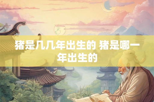 猪是几几年出生的 猪是哪一年出生的
