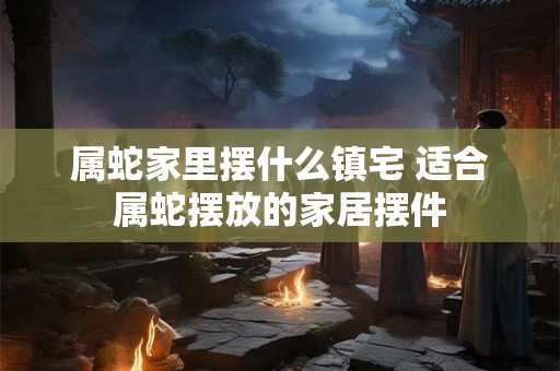 属蛇家里摆什么镇宅 适合属蛇摆放的家居摆件