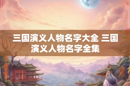 三国演义人物名字大全 三国演义人物名字全集