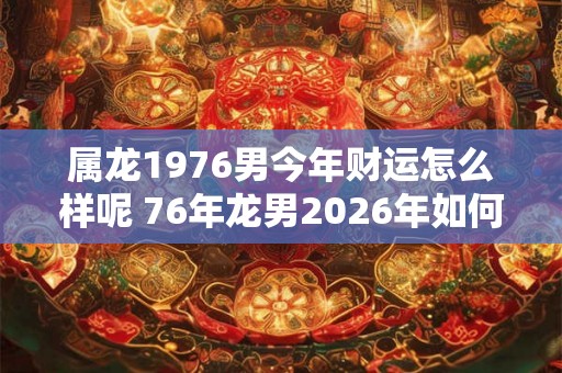 属龙1976男今年财运怎么样呢 76年龙男2026年如何旺财招财