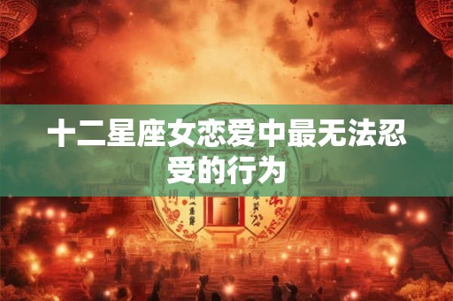 十二星座女恋爱中最无法忍受的行为 十二星座女恋爱中最无法忍受的行为