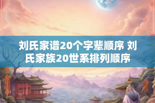刘氏家谱20个字辈顺序 刘氏家族20世系排列顺序