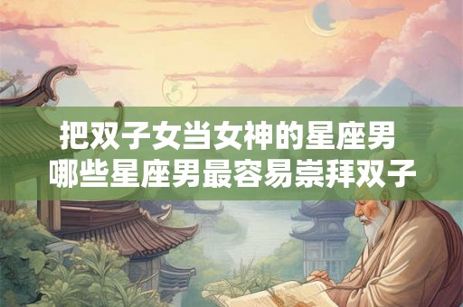 把双子女当女神的星座男 哪些星座男最容易崇拜双子女为女神