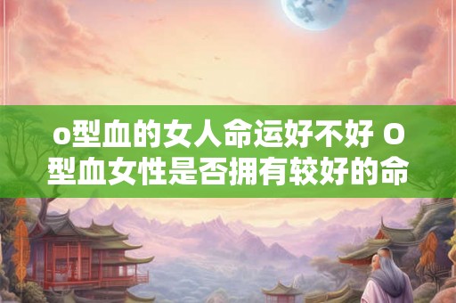 o型血的女人命运好不好 O型血女性是否拥有较好的命运