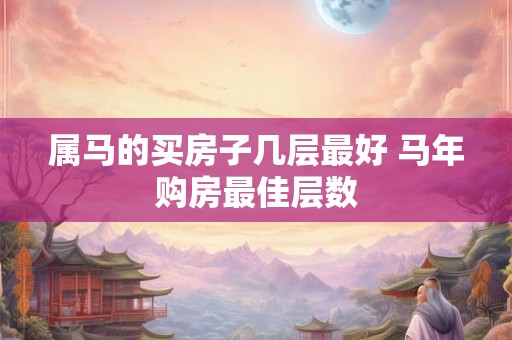 属马的买房子几层最好 马年购房最佳层数 属马的买房子几层最好 马年购房最佳层数