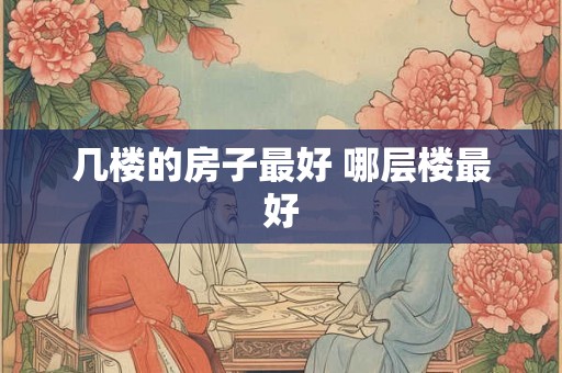 几楼的房子最好 哪层楼最好 几楼的房子最好 哪层楼最好