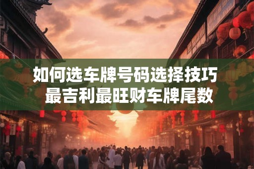 如何选车牌号码选择技巧 最吉利最旺财车牌尾数 如何选车牌号码选择技巧 最吉利最旺财车牌尾数