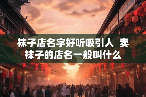 袜子店名字好听吸引人  卖袜子的店名一般叫什么
