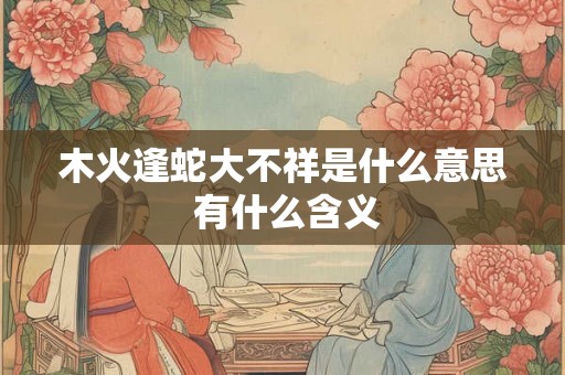 木火逢蛇大不祥是什么意思 有什么含义