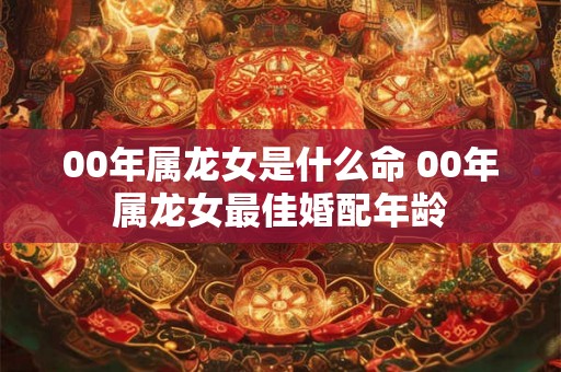 00年属龙女是什么命 00年属龙女最佳婚配年龄 00年属龙女是什么命 00年属龙女最佳婚配年龄