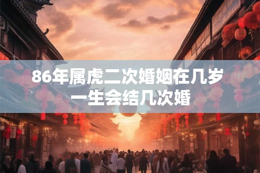 86年属虎二次婚姻在几岁 一生会结几次婚 86年属虎二次婚姻在几岁 一生会结几次婚