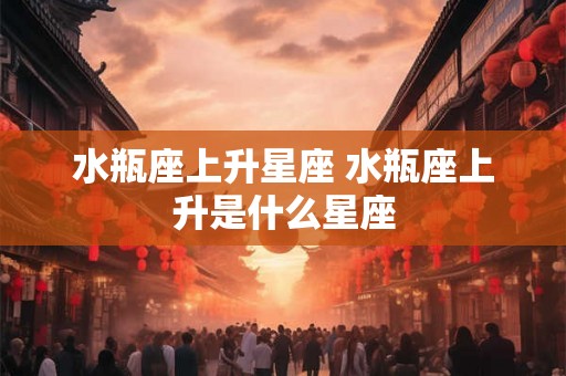 水瓶座上升星座 水瓶座上升是什么星座 水瓶座上升星座 水瓶座上升是什么星座