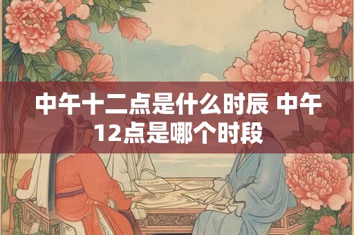 中午十二点是什么时辰 中午12点是哪个时段