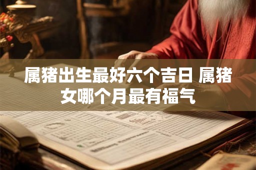 属猪出生最好六个吉日 属猪女哪个月最有福气 属猪出生最好六个吉日 属猪女哪个月最有福气