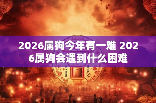 2026属狗今年有一难 2026属狗会遇到什么困难 2026属狗今年有一难 2026属狗会遇到什么困难