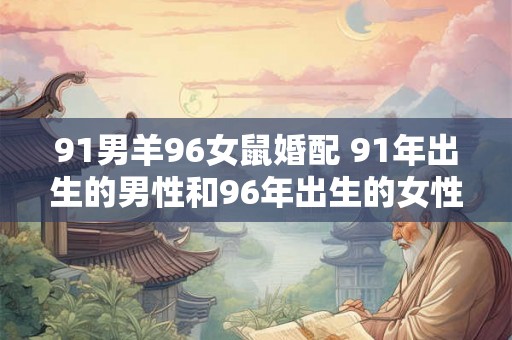 91男羊96女鼠婚配 91年出生的男性和96年出生的女性鼠属相是否适合婚姻配对 91男羊96女鼠婚配 91年出生的男性和96年出生的女性鼠属相是否适合婚姻配对