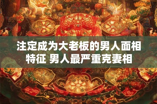 注定成为大老板的男人面相特征 男人最严重克妻相 注定成为大老板的男人面相特征 男人最严重克妻相