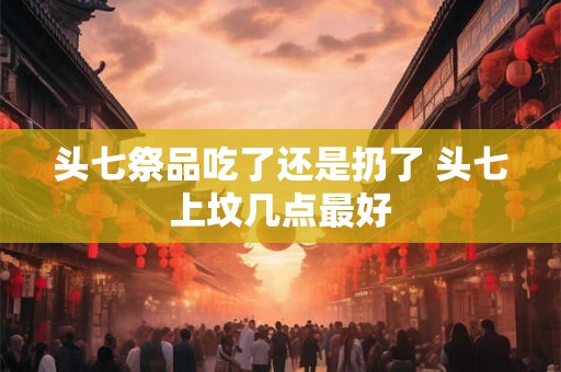 头七祭品吃了还是扔了 头七上坟几点最好 头七祭品吃了还是扔了 头七上坟几点最好