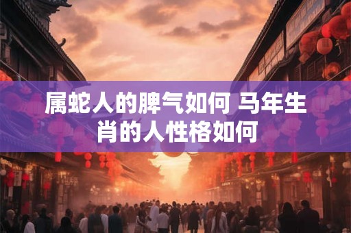 属蛇人的脾气如何 马年生肖的人性格如何 属蛇人的脾气如何 马年生肖的人性格如何