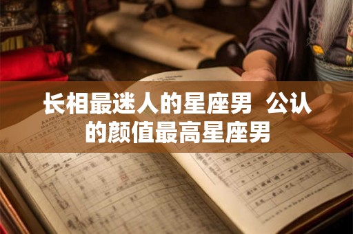 长相最迷人的星座男  公认的颜值最高星座男