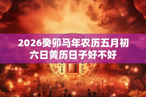 2026癸卯马年农历五月初六日黄历日子好不好