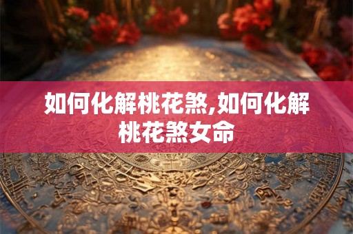 如何化解桃花煞,如何化解桃花煞女命 如何化解桃花煞,如何化解桃花煞女命