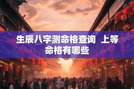 生辰八字测命格查询 上等命格有哪些 生辰八字测命格查询 上等命格有哪些