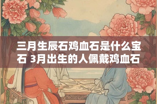 三月生辰石鸡血石是什么宝石 3月出生的人佩戴鸡血石好不好