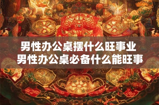 男性办公桌摆什么旺事业 男性办公桌必备什么能旺事业
