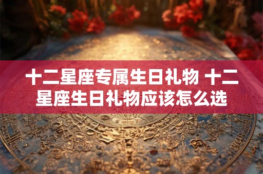 十二星座专属生日礼物 十二星座生日礼物应该怎么选 十二星座专属生日礼物 十二星座生日礼物应该怎么选