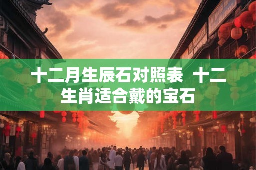 十二月生辰石对照表  十二生肖适合戴的宝石