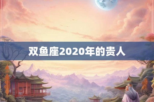 双鱼座2020年的贵人 双鱼座2020年的贵人