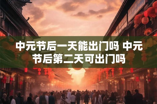 中元节后一天能出门吗 中元节后第二天可出门吗 中元节后一天能出门吗 中元节后第二天可出门吗