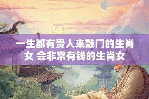 一生都有贵人来敲门的生肖女 会非常有钱的生肖女