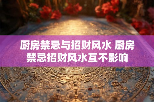 厨房禁忌与招财风水 厨房禁忌招财风水互不影响 厨房禁忌与招财风水 厨房禁忌招财风水互不影响