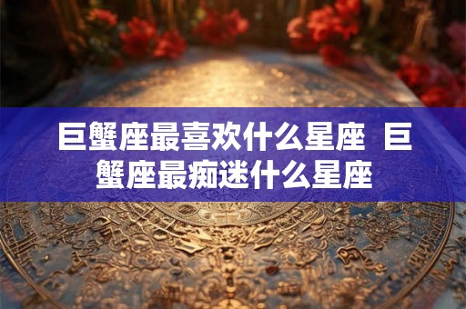 巨蟹座最喜欢什么星座  巨蟹座最痴迷什么星座