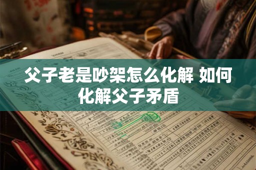 父子老是吵架怎么化解 如何化解父子矛盾 父子老是吵架怎么化解 如何化解父子矛盾