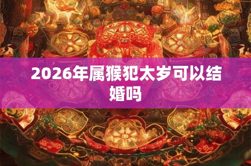 2026年属猴犯太岁可以结婚吗 2026年属猴犯太岁可以结婚吗