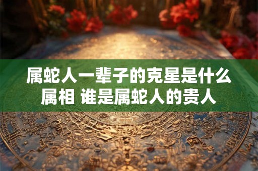 属蛇人一辈子的克星是什么属相 谁是属蛇人的贵人