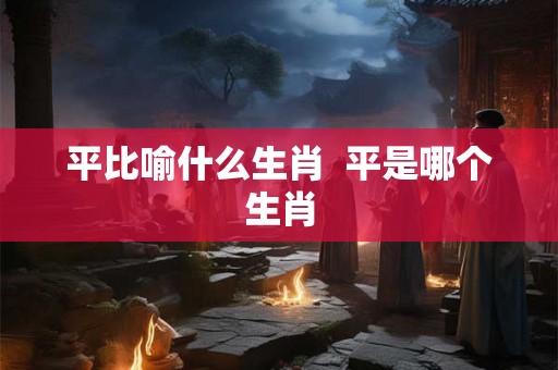 平比喻什么生肖  平是哪个生肖